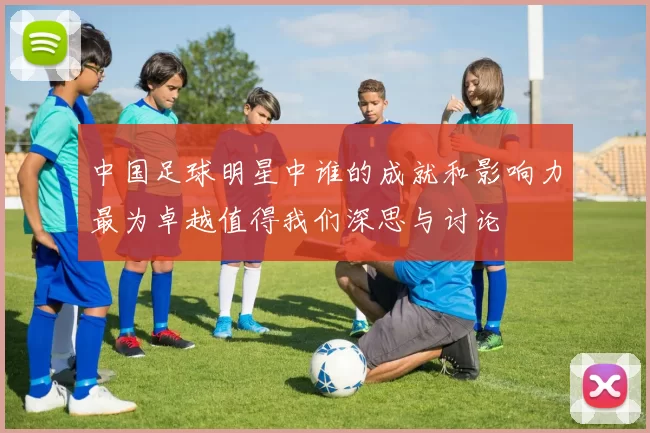 中国足球明星中谁的成就和影响力最为卓越值得我们深思与讨论
