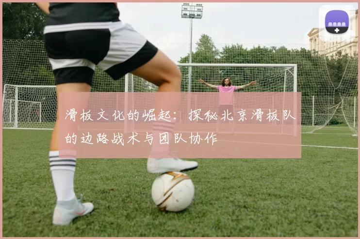 滑板文化的崛起：探秘北京滑板队的边路战术与团队协作