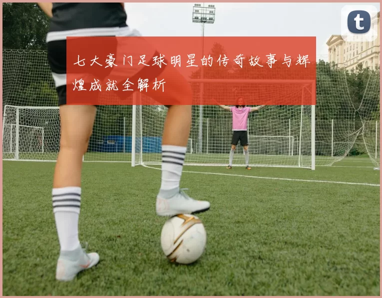 七大豪门足球明星的传奇故事与辉煌成就全解析