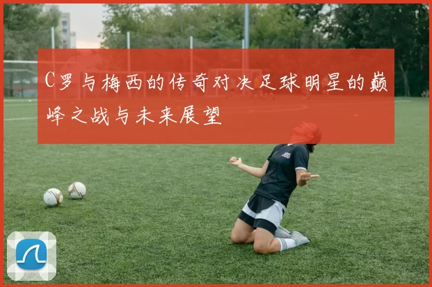 C罗与梅西的传奇对决足球明星的巅峰之战与未来展望