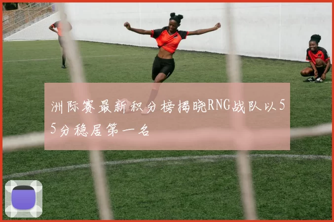 洲际赛最新积分榜揭晓RNG战队以55分稳居第一名