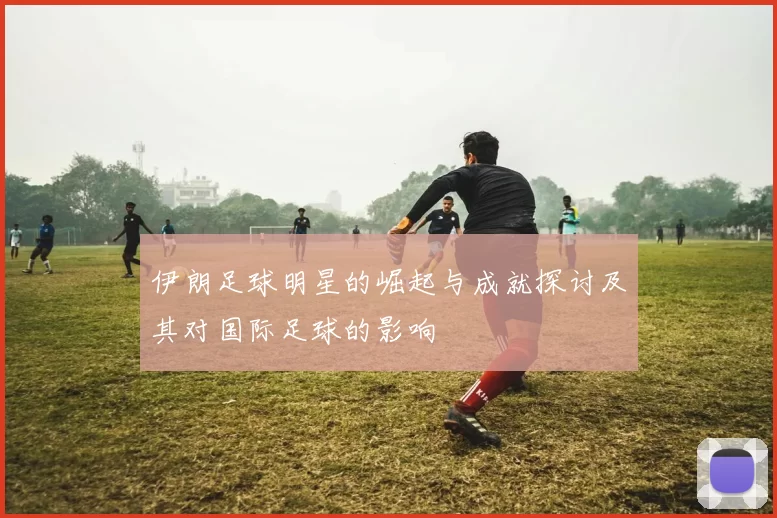 伊朗足球明星的崛起与成就探讨及其对国际足球的影响