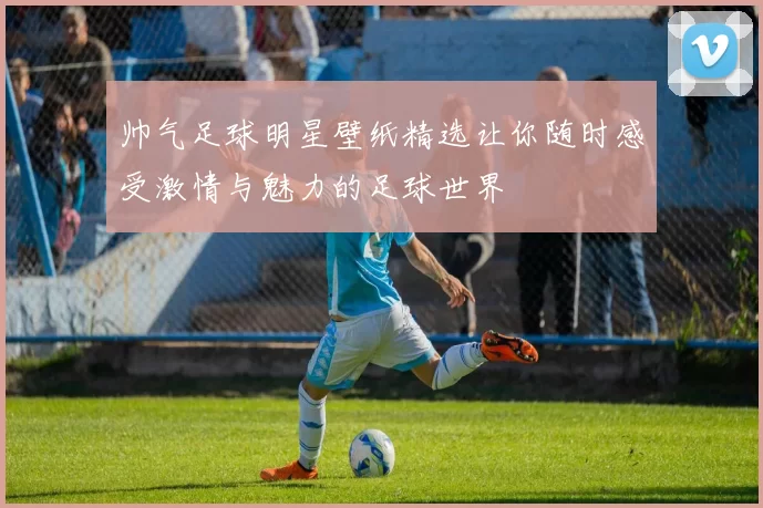 帅气足球明星壁纸精选让你随时感受激情与魅力的足球世界