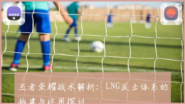 王者荣耀战术解析：LNG反击体系的构建与运用探讨
