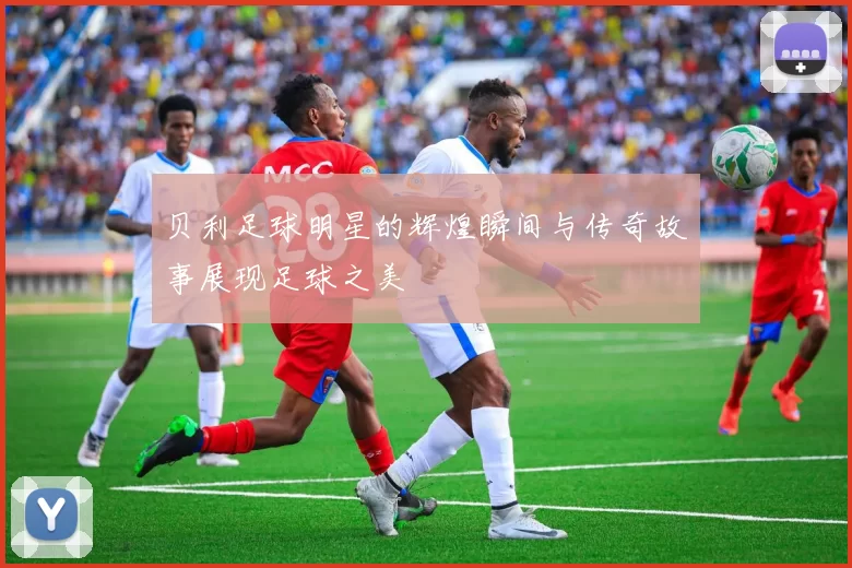 贝利足球明星的辉煌瞬间与传奇故事展现足球之美