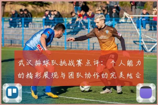 武汉排球队挑战赛点评：个人能力的精彩展现与团队协作的完美结合