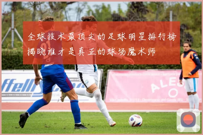 全球技术最顶尖的足球明星排行榜揭晓谁才是真正的球场魔术师