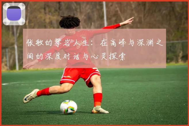 张敏的攀岩人生：在高峰与深渊之间的深度对话与心灵探索