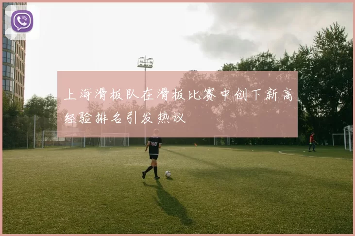 上海滑板队在滑板比赛中创下新高经验排名引发热议