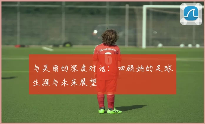 与吴丽的深度对话：回顾她的足球生涯与未来展望