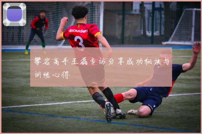 攀岩高手王磊专访分享成功秘诀与训练心得