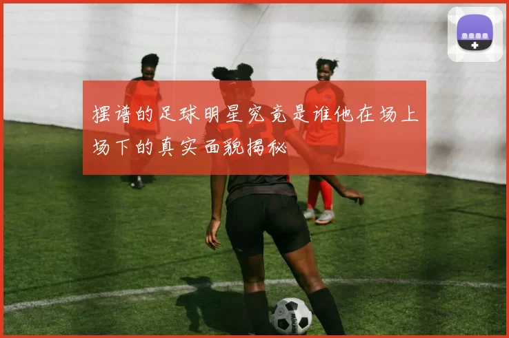 摆谱的足球明星究竟是谁他在场上场下的真实面貌揭秘
