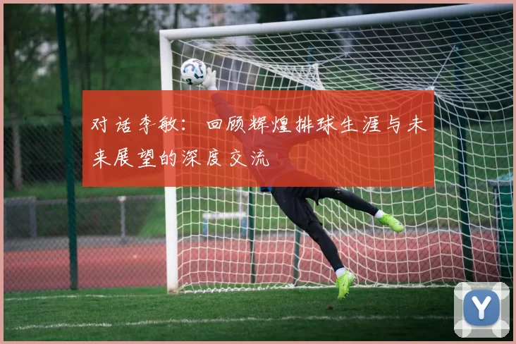 对话李敏：回顾辉煌排球生涯与未来展望的深度交流