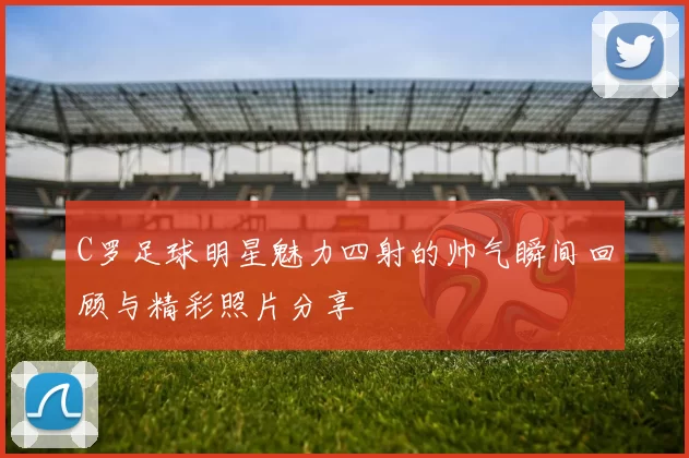 C罗足球明星魅力四射的帅气瞬间回顾与精彩照片分享