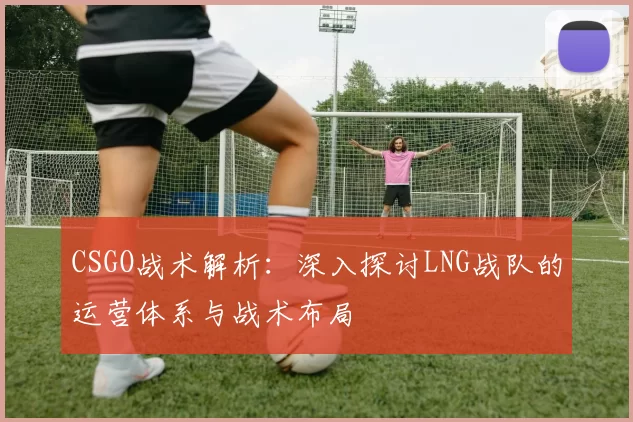 CSGO战术解析：深入探讨LNG战队的运营体系与战术布局