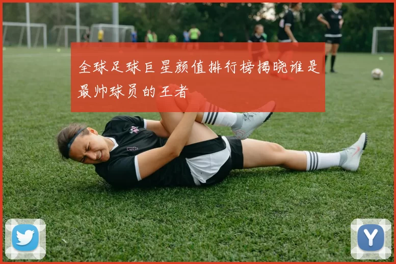 全球足球巨星颜值排行榜揭晓谁是最帅球员的王者