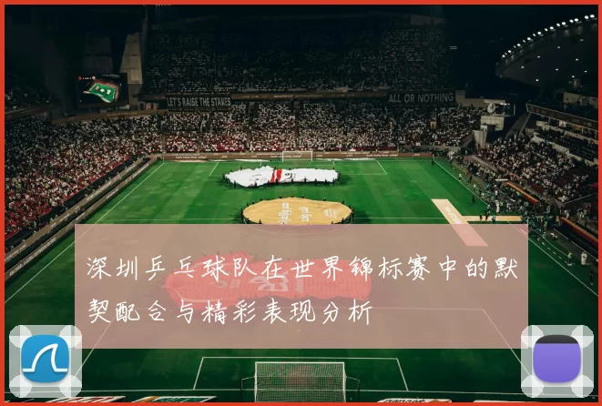 深圳乒乓球队在世界锦标赛中的默契配合与精彩表现分析