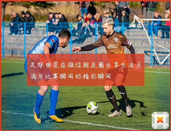 足球明星在微信朋友圈分享生活点滴与比赛瞬间的精彩瞬间