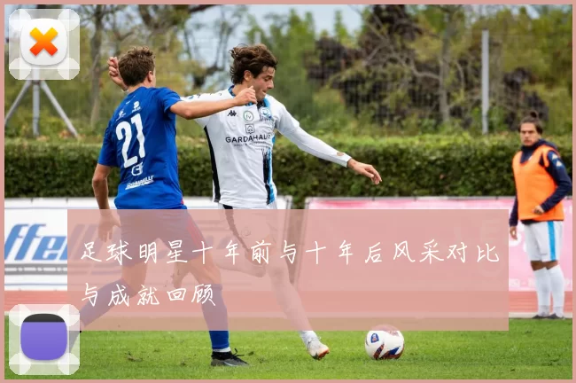 足球明星十年前与十年后风采对比与成就回顾