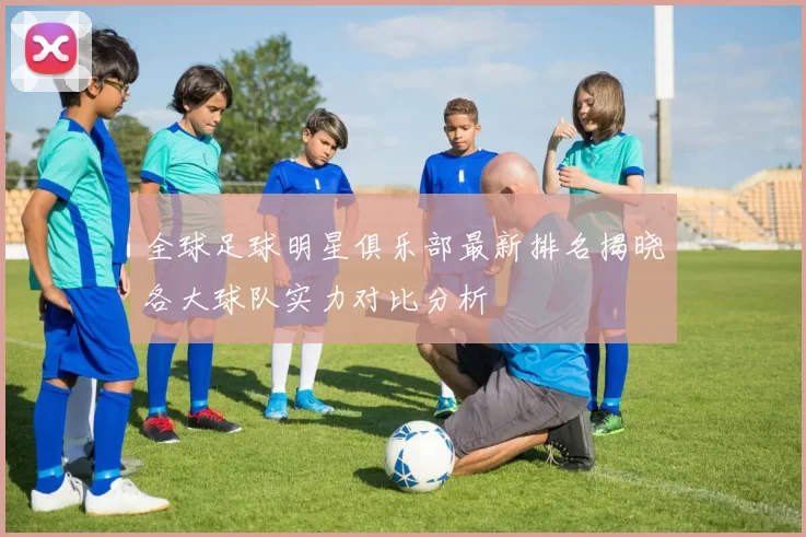 全球足球明星俱乐部最新排名揭晓各大球队实力对比分析