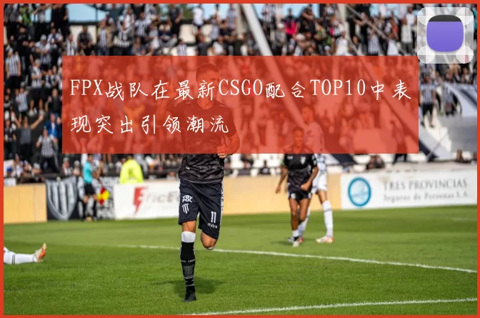 FPX战队在最新CSGO配合TOP10中表现突出引领潮流