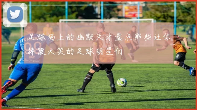 足球场上的幽默天才盘点那些让你捧腹大笑的足球明星们