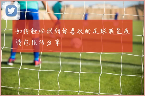 如何轻松找到你喜欢的足球明星表情包技巧分享