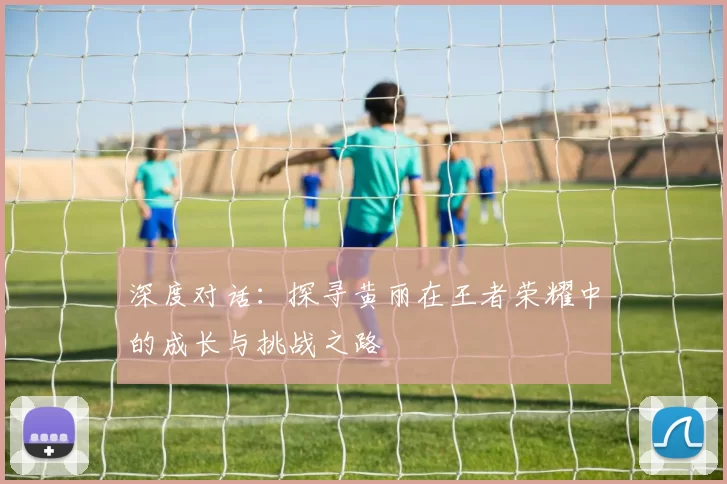 深度对话：探寻黄丽在王者荣耀中的成长与挑战之路