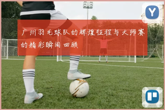 广州羽毛球队的辉煌征程与大师赛的精彩瞬间回顾